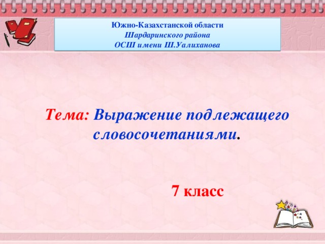 Южно-Казахстанской области Шардаринского района ОСШ имени Ш.Уалиханова Тема: Выражение подлежащего  словосочетаниями .  7 класс