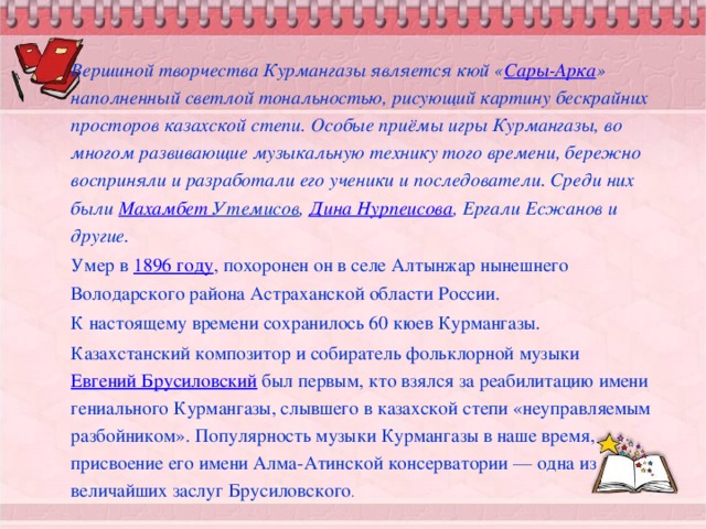 Вершиной творчества Курмангазы является кюй « Сары-Арка » наполненный светлой тональностью, рисующий картину бескрайних просторов казахской степи. Особые приёмы игры Курмангазы, во многом развивающие музыкальную технику того времени, бережно восприняли и разработали его ученики и последователи. Среди них были  Махамбет Утемисов ,  Дина Нурпеисова , Ергали Есжанов и другие. Умер в  1896 году , похоронен он в селе Алтынжар нынешнего Володарского района Астраханской области России. К настоящему времени сохранилось 60 кюев Курмангазы. Казахстанский композитор и собиратель фольклорной музыки  Евгений Брусиловский  был первым, кто взялся за реабилитацию имени гениального Курмангазы, слывшего в казахской степи «неуправляемым разбойником». Популярность музыки Курмангазы в наше время, присвоение его имени Алма-Атинской консерватории — одна из величайших заслуг Брусиловского .