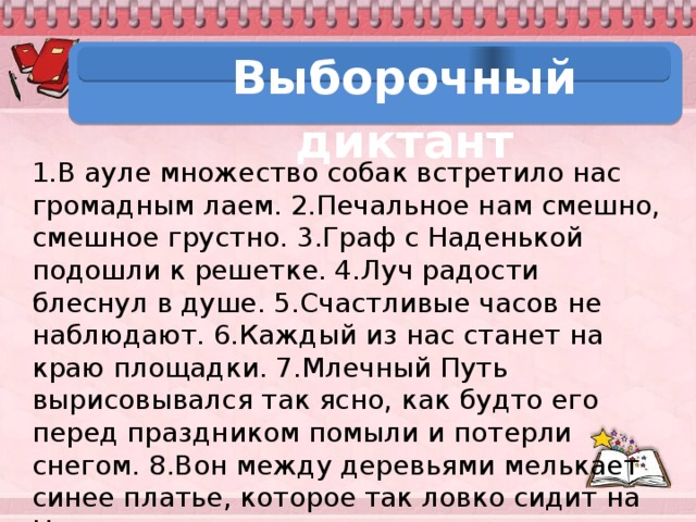 Выборочный диктант 1.В ауле множество собак встретило нас громадным лаем. 2.Печальное нам смешно, смешное грустно. 3.Граф с Наденькой подошли к решетке. 4.Луч радости блеснул в душе. 5.Счастливые часов не наблюдают. 6.Каждый из нас станет на краю площадки. 7.Млечный Путь вырисовывался так ясно, как будто его перед праздником помыли и потерли снегом. 8.Вон между деревьями мелькает синее платье, которое так ловко сидит на Наденьке.