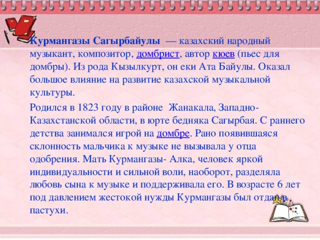 Курмангазы Сагырбайулы   — казахский народный музыкант, композитор,  домбрист , автор  кюев  (пьес для домбры). Из рода Кызылкурт, он еки Ата Байулы. Оказал большое влияние на развитие казахской музыкальной культуры. Родился в 1823 году в районе Жанакала, Западно-Казахстанской области, в юрте бедняка Сагырбая. С раннего детства занимался игрой на  домбре . Рано появившаяся склонность мальчика к музыке не вызывала у отца одобрения. Мать Курмангазы- Алка, человек яркой индивидуальности и сильной воли, наоборот, разделяла любовь сына к музыке и поддерживала его. В возрасте 6 лет под давлением жестокой нужды Курмангазы был отдан в пастухи.