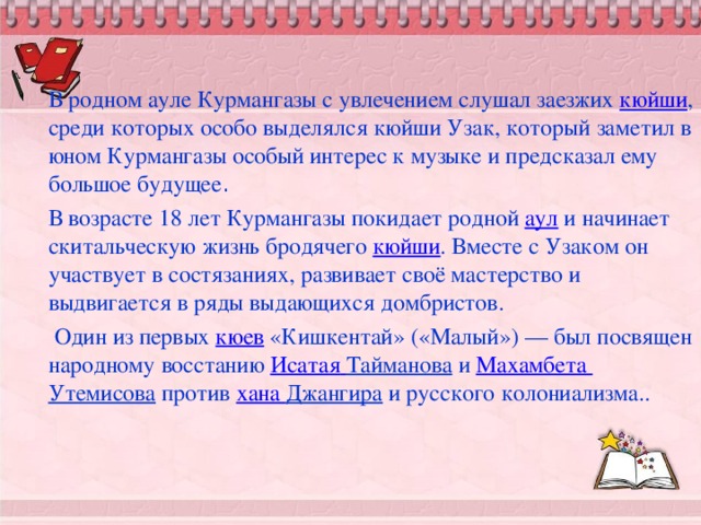 В родном ауле Курмангазы с увлечением слушал заезжих  кюйши , среди которых особо выделялся кюйши Узак, который заметил в юном Курмангазы особый интерес к музыке и предсказал ему большое будущее . В возрасте 18 лет Курмангазы покидает родной  аул  и начинает скитальческую жизнь бродячего  кюйши . Вместе с Узаком он участвует в состязаниях, развивает своё мастерство и выдвигается в ряды выдающихся домбристов.  Один из первых  кюев  «Кишкентай» («Малый») — был посвящен народному восстанию Исатая  Тайманова  и  Махамбета Утемисова  против  хана Джангира  и русского колониализма..