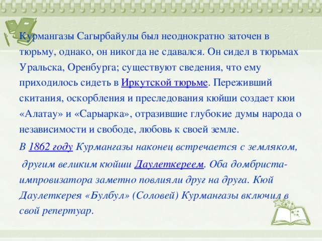 Курмангазы Сагырбайулы был неоднократно заточен в тюрьму, однако, он никогда не сдавался. Он сидел в тюрьмах Уральска, Оренбурга; существуют сведения, что ему приходилось сидеть в Иркутской тюрьме . Переживший скитания, оскорбления и преследования кюйши создает кюи «Алатау» и «Сарыарка», отразившие глубокие думы народа о независимости и свободе, любовь к своей земле. В  1862 году  Курмангазы наконец встречается с земляком,  другим великим кюйши  Даулеткереем . Оба домбриста-импровизатора заметно повлияли друг на друга. Кюй Даулеткерея «Булбул» (Соловей) Курмангазы включил в свой репертуар.