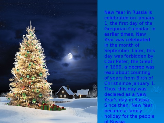 New Year in Russia is celebrated on January 1, the first day of the Gregorian Calendar. In earlier times, New Year was celebrated in the month of September. Later, this day was forbidden by Czar Peter, the Great. In 1699, a decree was read about counting of years from Birth of Christ since January 1. Thus, this day was declared as a New Year's day in Russia. Since then, New Year became a family holiday for the people of Russia.