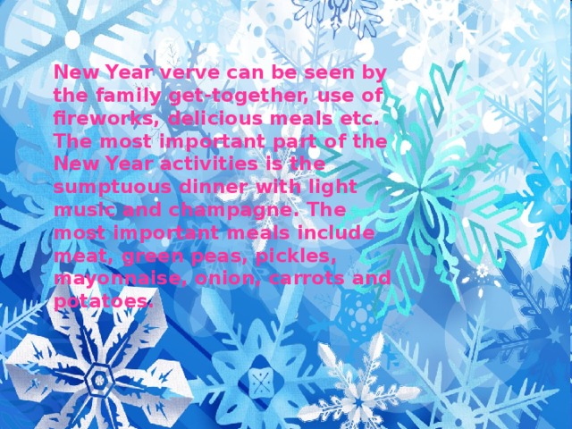 New Year verve can be seen by the family get-together, use of fireworks, delicious meals etc. The most important part of the New Year activities is the sumptuous dinner with light music and champagne. The most important meals include meat, green peas, pickles, mayonnaise, onion, carrots and potatoes.