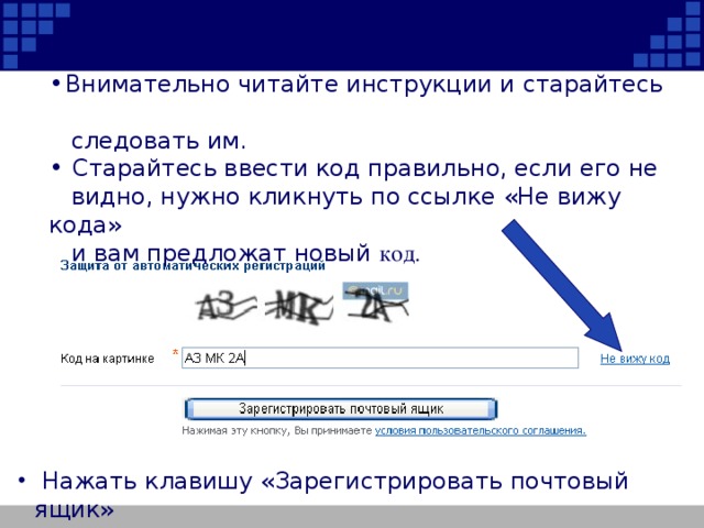 Внимательно читайте инструкции и старайтесь  следовать им.  Старайтесь ввести код правильно, если его не  видно, нужно кликнуть по ссылке «Не вижу кода»  и вам предложат новый код.  Нажать клавишу «Зарегистрировать почтовый ящик»