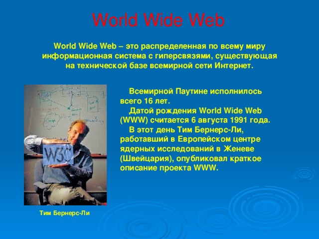 World Wide Web World Wide Web – это распределенная по всему миру информационная система с гиперсвязями, существующая на технической базе всемирной сети Интернет.  Всемирной Паутине исполнилось всего 16 лет.  Датой рождения World Wide Web (WWW) считается 6 августа 1991 года.  В этот день Тим Бернерс-Ли, работавший в Европейском центре ядерных исследований в Женеве (Швейцария), опубликовал краткое описание проекта WWW.  Тим Бернерс-Ли