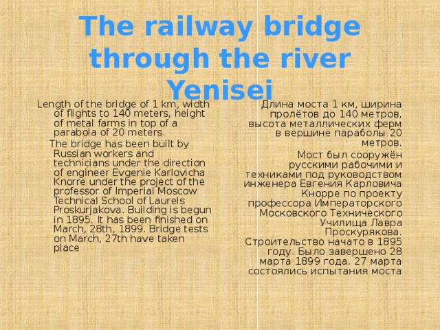 The railway bridge through the river Yenisei Length of the bridge of 1 km, width of flights to 140 meters, height of metal farms in top of a parabola of 20 meters.  The bridge has been built by Russian workers and technicians under the direction of engineer Evgenie Karlovicha Knorre under the project of the professor of Imperial Moscow Technical School of Laurels Proskurjakova. Building is begun in 1895. It has been finished on March, 28th, 1899. Bridge tests on March, 27th have taken place Длина моста 1 км, ширина пролётов до 140 метров, высота металлических ферм в вершине параболы 20 метров.  Мост был сооружён русскими рабочими и техниками под руководством инженера Евгения Карловича Кнорре по проекту профессора Императорского Московского Технического Училища Лавра Проскурякова. Строительство начато в 1895 году. Было завершено 28 марта 1899 года. 27 марта состоялись испытания моста