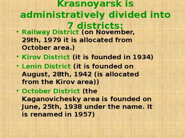 Krasnoyarsk is administratively divided into 7 districts:   Railway District (on November, 29th, 1979 it is allocated from October area.) Kirov District (it is founded in 1934) Lenin District (it is founded on August, 28th, 1942 (is allocated from the Kirov area)) October District (the Kaganovichesky area is founded on June, 25th, 1938 under the name. It is renamed in 1957)