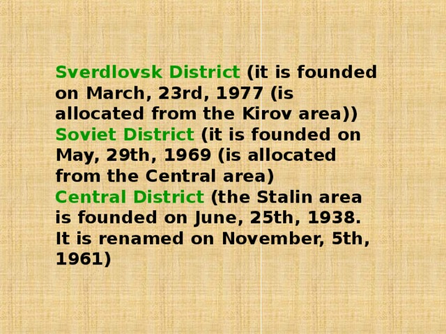 Sverdlovsk  District (it is founded on March, 23rd, 1977 (is allocated from the Kirov area)) Soviet District (it is founded on May, 29th, 1969 (is allocated from the Central area) Central  District (the Stalin area is founded on June, 25th, 1938. It is renamed on November, 5th, 1961)