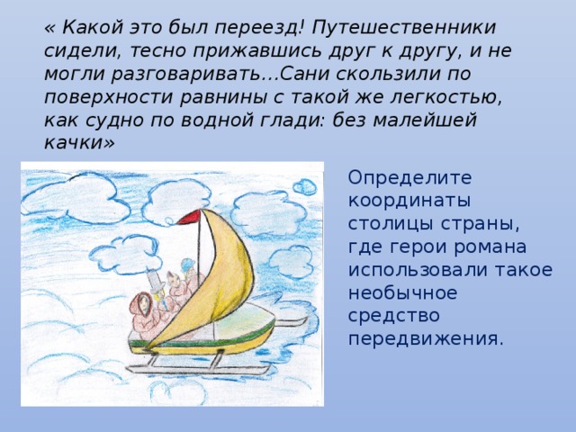 « Какой это был переезд! Путешественники сидели, тесно прижавшись друг к другу, и не могли разговаривать…Сани скользили по поверхности равнины с такой же легкостью, как судно по водной глади: без малейшей качки» Определите координаты столицы страны, где герои романа использовали такое необычное средство передвижения.