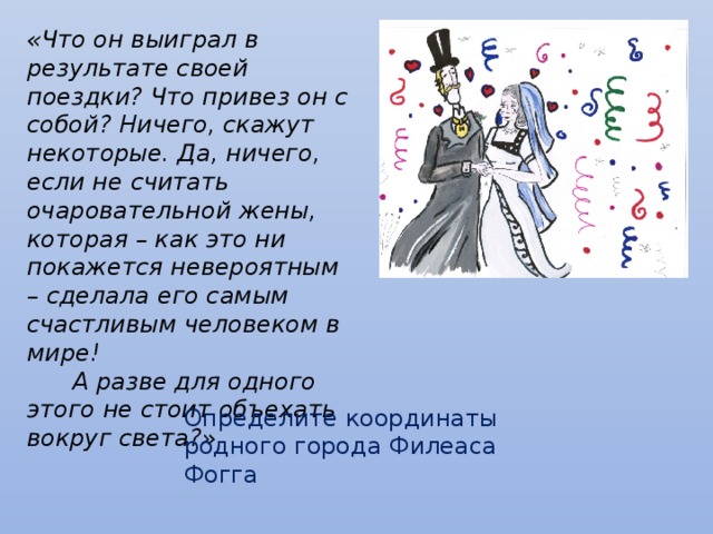 «Что он выиграл в результате своей поездки? Что привез он с собой? Ничего, скажут некоторые. Да, ничего, если не считать очаровательной жены, которая – как это ни покажется невероятным – сделала его самым счастливым человеком в мире!  А разве для одного этого не стоит объехать вокруг света?» Определите координаты родного города Филеаса Фогга