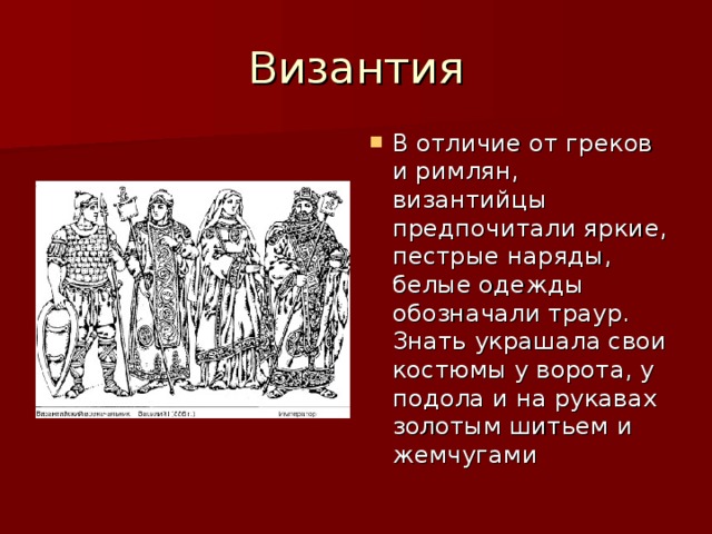 В отличие от греков и римлян, византийцы предпочитали яркие, пестрые наряды, белые одежды обозначали траур. Знать украшала свои костюмы у ворота, у подола и на рукавах золотым шитьем и жемчугами