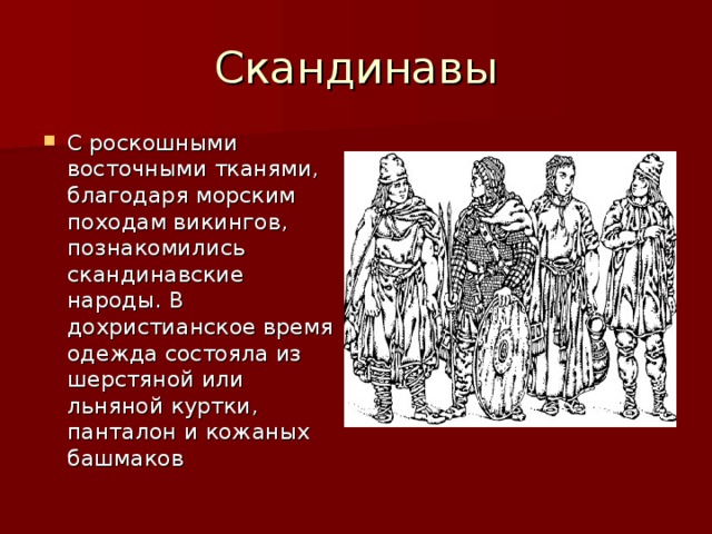 С роскошными восточными тканями, благодаря морским походам викингов, познакомились скандинавские народы. В дохристианское время одежда состояла из шерстяной или льняной куртки, панталон и кожаных башмаков