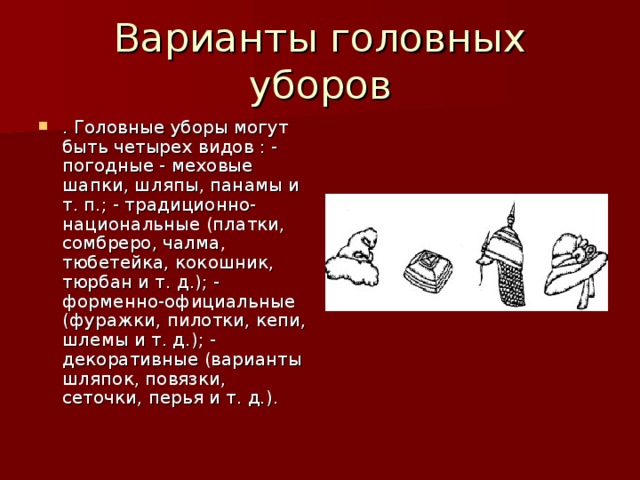 . Головные уборы могут быть четырех видов : - погодные - меховые шапки, шляпы, панамы и т. п.; - традиционно-национальные (платки, сомбреро, чалма, тюбетейка, кокошник, тюрбан и т. д.); - форменно-официальные (фуражки, пилотки, кепи, шлемы и т. д.); - декоративные (варианты шляпок, повязки, сеточки, перья и т. д.).