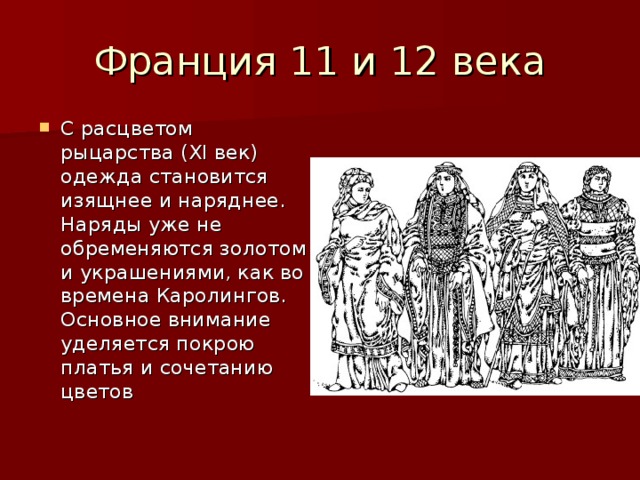 С расцветом рыцарства (XI век) одежда становится изящнее и наряднее. Наряды уже не обременяются золотом и украшениями, как во времена Каролингов. Основное внимание уделяется покрою платья и сочетанию цветов