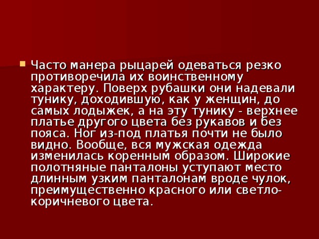 Часто манера рыцарей одеваться резко противоречила их воинственному характеру. Поверх рубашки они надевали тунику, доходившую, как у женщин, до самых лодыжек, а на эту тунику - верхнее платье другого цвета без рукавов и без пояса. Ног из-под платья почти не было видно. Вообще, вся мужская одежда изменилась коренным образом. Широкие полотняные панталоны уступают место длинным узким панталонам вроде чулок, преимущественно красного или светло-коричневого цвета.