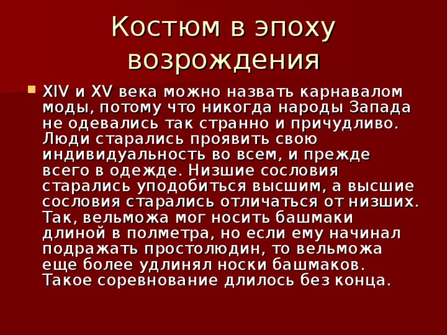 XIV и XV века можно назвать карнавалом моды, потому что никогда народы Запада не одевались так странно и причудливо. Люди старались проявить свою индивидуальность во всем, и прежде всего в одежде. Низшие сословия старались уподобиться высшим, а высшие сословия старались отличаться от низших. Так, вельможа мог носить башмаки длиной в полметра, но если ему начинал подражать простолюдин, то вельможа еще более удлинял носки башмаков. Такое соревнование длилось без конца.