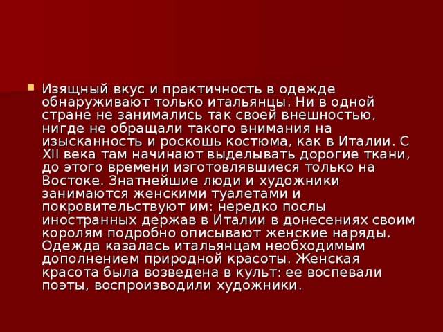 Изящный вкус и практичность в одежде обнаруживают только итальянцы. Ни в одной стране не занимались так своей внешностью, нигде не обращали такого внимания на изысканность и роскошь костюма, как в Италии. С XII века там начинают выделывать дорогие ткани, до этого времени изготовлявшиеся только на Востоке. Знатнейшие люди и художники занимаются женскими туалетами и покровительствуют им: нередко послы иностранных держав в Италии в донесениях своим королям подробно описывают женские наряды. Одежда казалась итальянцам необходимым дополнением природной красоты. Женская красота была возведена в культ: ее воспевали поэты, воспроизводили художники.