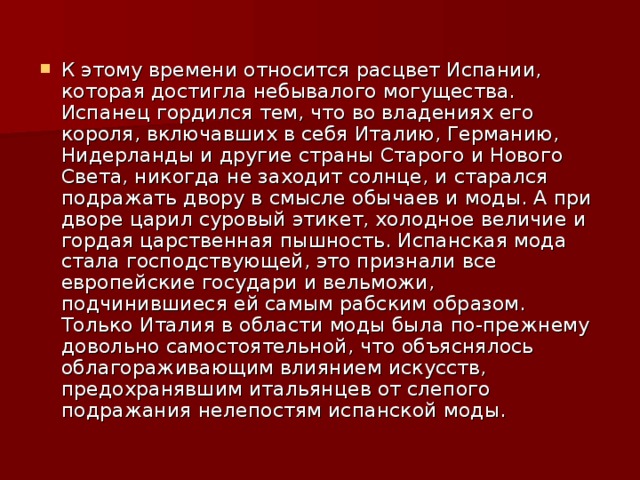 К этому времени относится расцвет Испании, которая достигла небывалого могущества. Испанец гордился тем, что во владениях его короля, включавших в себя Италию, Германию, Нидерланды и другие страны Старого и Нового Света, никогда не заходит солнце, и старался подражать двору в смысле обычаев и моды. А при дворе царил суровый этикет, холодное величие и гордая царственная пышность. Испанская мода стала господствующей, это признали все европейские государи и вельможи, подчинившиеся ей самым рабским образом. Только Италия в области моды была по-прежнему довольно самостоятельной, что объяснялось облагораживающим влиянием искусств, предохранявшим итальянцев от слепого подражания нелепостям испанской моды.