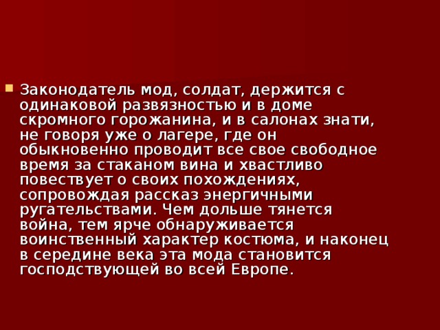 Законодатель мод, солдат, держится с одинаковой развязностью и в доме скромного горожанина, и в салонах знати, не говоря уже о лагере, где он обыкновенно проводит все свое свободное время за стаканом вина и хвастливо повествует о своих похождениях, сопровождая рассказ энергичными ругательствами. Чем дольше тянется война, тем ярче обнаруживается воинственный характер костюма, и наконец в середине века эта мода становится господствующей во всей Европе.