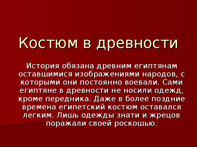 Костюм в древности История обязана древним египтянам оставшимися изображениями народов, с которыми они постоянно воевали. Сами египтяне в древности не носили одежд, кроме передника. Даже в более поздние времена египетский костюм оставался легким. Лишь одежды знати и жрецов поражали своей роскошью.