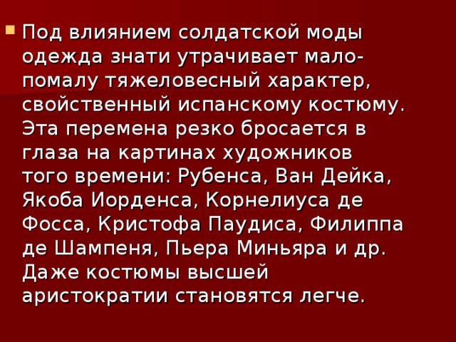 Под влиянием солдатской моды одежда знати утрачивает мало-помалу тяжеловесный характер, свойственный испанскому костюму. Эта перемена резко бросается в глаза на картинах художников того времени: Рубенса, Ван Дейка, Якоба Иорденса, Корнелиуса де Фосса, Кристофа Паудиса, Филиппа де Шампеня, Пьера Миньяра и др. Даже костюмы высшей аристократии становятся легче.