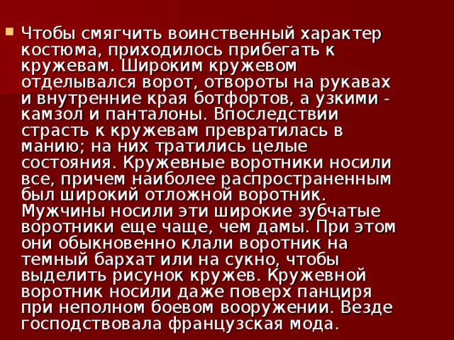 Чтобы смягчить воинственный характер костюма, приходилось прибегать к кружевам. Широким кружевом отделывался ворот, отвороты на рукавах и внутренние края ботфортов, а узкими - камзол и панталоны. Впоследствии страсть к кружевам превратилась в манию; на них тратились целые состояния. Кружевные воротники носили все, причем наиболее распространенным был широкий отложной воротник. Мужчины носили эти широкие зубчатые воротники еще чаще, чем дамы. При этом они обыкновенно клали воротник на темный бархат или на сукно, чтобы выделить рисунок кружев. Кружевной воротник носили даже поверх панциря при неполном боевом вооружении. Везде господствовала французская мода.