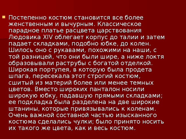 Постепенно костюм становится все более женственным и вычурным. Классическое парадное платье расцвета царствования Людовика XIV облегает корпус до талии и затем падает складками, подобно юбке, до колен. Шилось оно с рукавами, похожими на наши, с той разницей, что они были шире, а ниже локтя образовывали раструбы с богатой отделкой. Широкая портупея, в которую была продета шпага, пересекала этот строгий костюм, сшитый из материй более или менее темных цветов. Вместо широких панталон носили широкую юбку, падавшую прямыми складками; ее подкладка была разделена на две широкие штанины, которые привязывались к коленам. Очень важной составной частью изысканного костюма сделались чулки; было принято носить их такого же цвета, как и весь костюм.