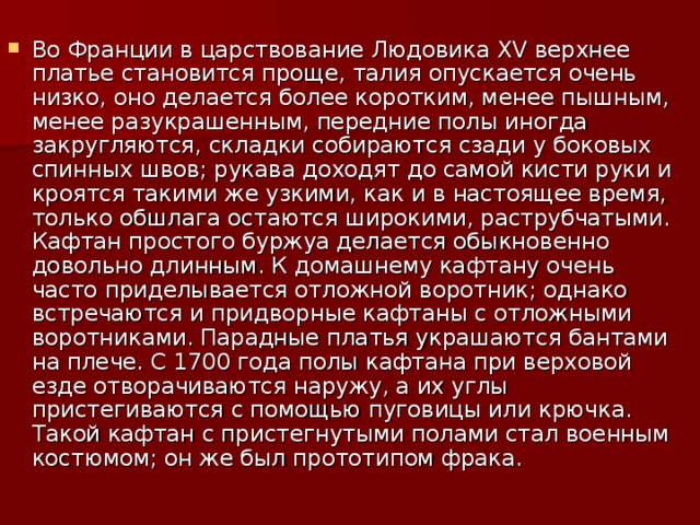 Во Франции в царствование Людовика XV верхнее платье становится проще, талия опускается очень низко, оно делается более коротким, менее пышным, менее разукрашенным, передние полы иногда закругляются, складки собираются сзади у боковых спинных швов; рукава доходят до самой кисти руки и кроятся такими же узкими, как и в настоящее время, только обшлага остаются широкими, раструбчатыми. Кафтан простого буржуа делается обыкновенно довольно длинным. К домашнему кафтану очень часто приделывается отложной воротник; однако встречаются и придворные кафтаны с отложными воротниками. Парадные платья украшаются бантами на плече. С 1700 года полы кафтана при верховой езде отворачиваются наружу, а их углы пристегиваются с помощью пуговицы или крючка. Такой кафтан с пристегнутыми полами стал военным костюмом; он же был прототипом фрака.