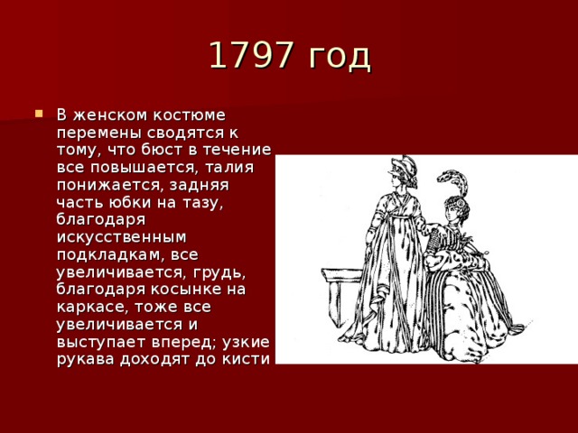 В женском костюме перемены сводятся к тому, что бюст в течение все повышается, талия понижается, задняя часть юбки на тазу, благодаря искусственным подкладкам, все увеличивается, грудь, благодаря косынке на каркасе, тоже все увеличивается и выступает вперед; узкие рукава доходят до кисти