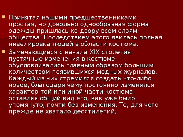 Принятая нашими предшественниками простая, но довольно однообразная форма одежды пришлась ко двору всем слоям общества. Последствием этого явилась полная нивелировка людей в области костюма. Замечающиеся с начала XIX столетия пустячные изменения в костюме обусловливались главным образом большим количеством появившихся модных журналов. Каждый из них стремился создать что-либо новое, благодаря чему постоянно изменялся характер той или иной части костюма, оставляя общий вид его, как уже было упомянуто, почти без изменения. То, для чего прежде не хватало десятилетий,