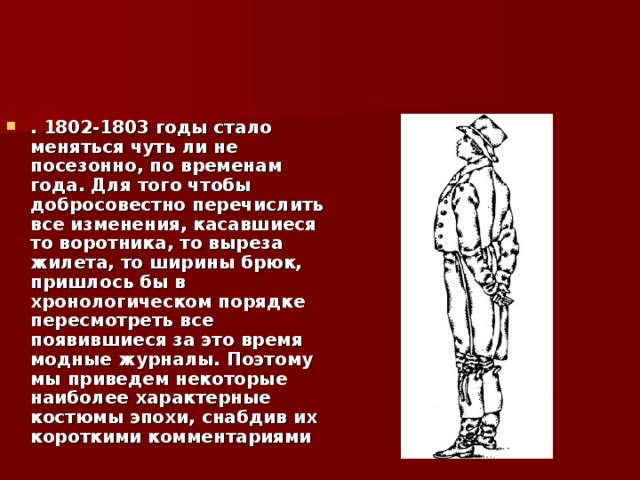 . 1802-1803 годы стало меняться чуть ли не посезонно, по временам года. Для того чтобы добросовестно перечислить все изменения, касавшиеся то воротника, то выреза жилета, то ширины брюк, пришлось бы в хронологическом порядке пересмотреть все появившиеся за это время модные журналы. Поэтому мы приведем некоторые наиболее характерные костюмы эпохи, снабдив их короткими комментариями