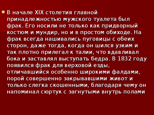 В начале XIX столетия главной принадлежностью мужского туалета был фрак. Его носили не только как придворный костюм и мундир, но и в простом обиходе. На фрак всегда нашивались пуговицы с обеих сторон, даже тогда, когда он шился узким и так плотно прилегал к талии, что вдавливал бока и заставлял выступать бедра. В 1832 году появился фрак для верховой езды, отличавшийся особенно широкими фалдами, порой совершенно закрывавшими живот и только слегка скошенными, благодаря чему он напоминал сюртук с загнутыми внутрь полами