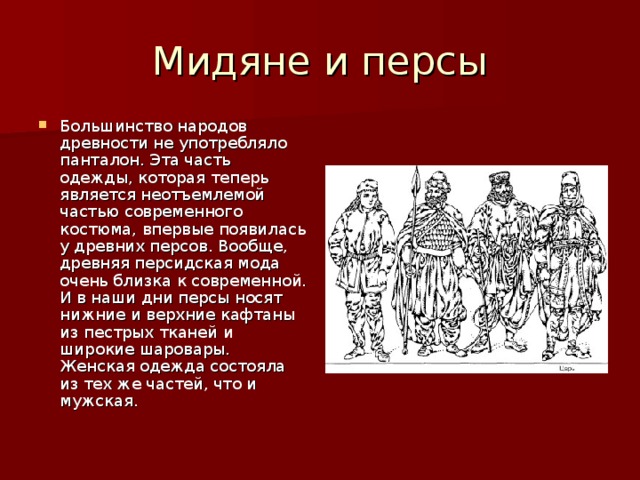 Большинство народов древности не употребляло панталон. Эта часть одежды, которая теперь является неотъемлемой частью современного костюма, впервые появилась у древних персов. Вообще, древняя персидская мода очень близка к современной. И в наши дни персы носят нижние и верхние кафтаны из пестрых тканей и широкие шаровары. Женская одежда состояла из тех же частей, что и мужская.