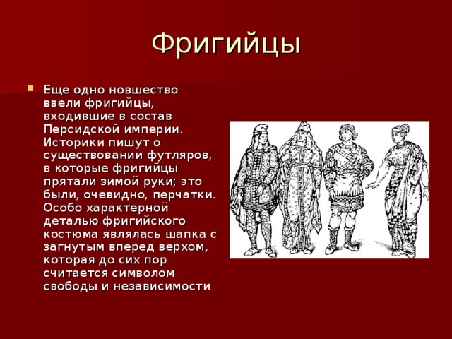 Еще одно новшество ввели фригийцы, входившие в состав Персидской империи. Историки пишут о существовании футляров, в которые фригийцы прятали зимой руки; это были, очевидно, перчатки. Особо характерной деталью фригийского костюма являлась шапка с загнутым вперед верхом, которая до сих пор считается символом свободы и независимости