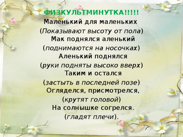 ФИЗКУЛЬТМИНУТКА!!!!! Маленький для маленьких ( Показывают высоту от пола )  Мак поднялся аленький ( поднимаются на носочках )  Аленький поднялся ( руки подняты высоко вверх )  Таким и остался ( застыть в последней позе )  Огляделся, присмотрелся, ( крутят головой )  На солнышке согрелся. ( гладят плечи ).