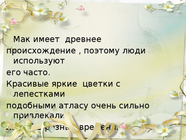 Мак имеет  древнее происхождение , поэтому люди используют его часто. Красивые яркие  цветки с лепестками подобными атласу очень сильно привлекали людей в разные времена. 