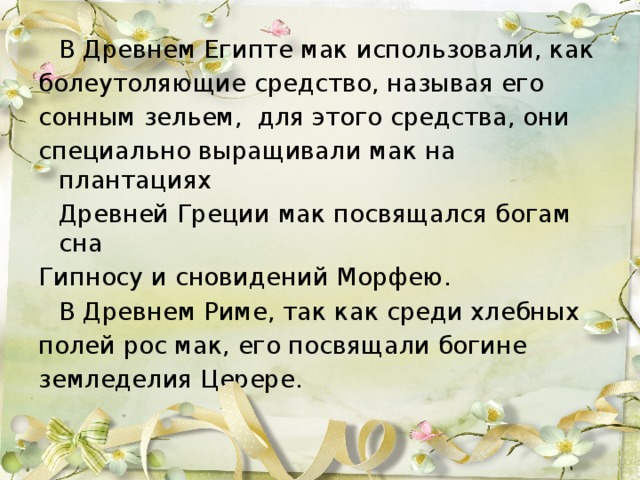 В Древнем Египте мак использовали, как болеутоляющие средство, называя его сонным зельем,  для этого средства, они специально выращивали мак на плантациях  Древней Греции мак посвящался богам сна Гипносу и сновидений Морфею.   В Древнем Риме, так как среди хлебных полей рос мак, его посвящали богине земледелия Церере.