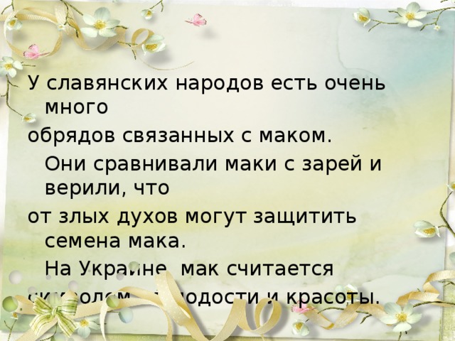 У славянских народов есть очень много обрядов связанных с маком.  Они сравнивали маки с зарей и верили, что от злых духов могут защитить семена мака.  На Украине  мак считается символом  молодости и красоты.