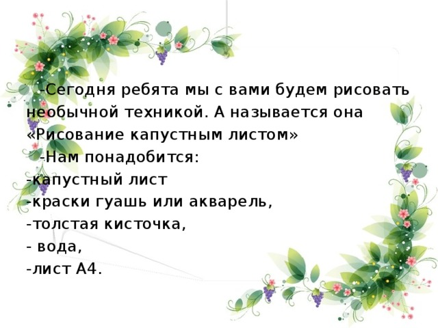 -Сегодня ребята мы с вами будем рисовать необычной техникой. А называется она «Рисование капустным листом»  -Нам понадобится: -капустный лист -краски гуашь или акварель, -толстая кисточка, - вода, -лист А4.