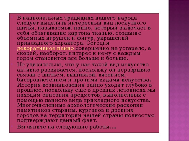 В национальных традициях нашего народа следует выделить интересный вид лоскутного шитья, называемый панно, который включает в себя обтягивание картона тканью, создание объемных игрушек и фигур, украшений прикладного характера. Сегодня  декоративное панно  совершенно не устарело, а скорей, наоборот, интерес к нему с каждым годом становится все больше и больше. Не удивительно, что у нас такой вид искусства активно развивается, поскольку он неразрывно связан с шитьем, вышивкой, вязанием, бисероплетением и прочими видами искусства. История возникновения панно уходит глубоко в прошлое, поскольку еще в древних летописях мы находим описания предметов, выполненных с помощью данного вида прикладного искусства. Многочисленные археологические раскопки памятников старины, курганов и древних городов на территории нашей страны полностью подтверждают данный факт. Взгляните на следующие работы….