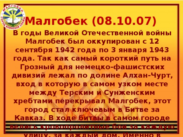 Малгобек (08.10.07) В годы Великой Отечественной войны Малгобек был оккупирован с 12 сентября 1942 года по 3 января 1943 года. Так как самый короткий путь на Грозный для немецко-фашистских дивизий лежал по долине Алхан-Чурт, вход в которую в самом узком месте между Терским и Сунженским хребтами перекрывал Малгобек, этот город стал ключевым в Битве за Кавказ. В ходе битвы в самом городе велись кровопролитные бои за каждую улицу, за каждый дом. Именно в Малгобеке враг был окончательно остановлен на данном направлении.