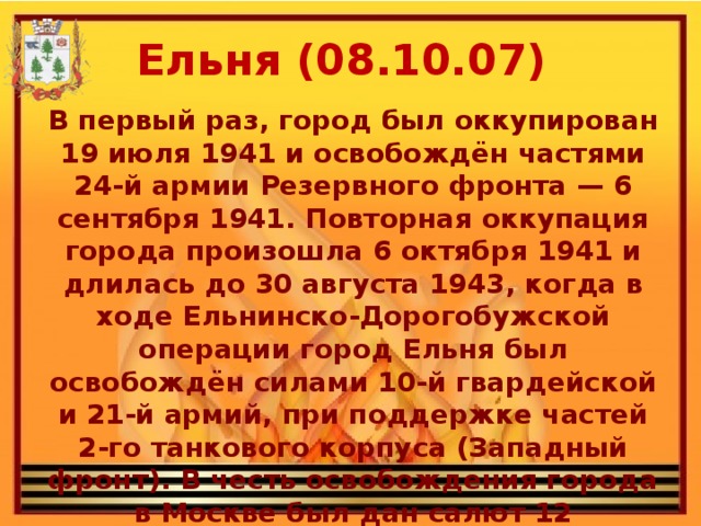 Ельня (08.10.07) В первый раз, город был оккупирован 19 июля 1941 и освобождён частями 24-й армии Резервного фронта — 6 сентября 1941. Повторная оккупация города произошла 6 октября 1941 и длилась до 30 августа 1943, когда в ходе Ельнинско-Дорогобужской операции город Ельня был освобождён силами 10-й гвардейской и 21-й армий, при поддержке частей 2-го танкового корпуса (Западный фронт). В честь освобождения города в Москве был дан салют 12 артиллерийскими залпами из 124 орудий.