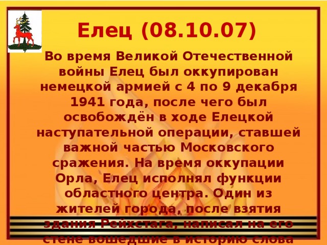 Елец (08.10.07) Во время Великой Отечественной войны Елец был оккупирован немецкой армией с 4 по 9 декабря 1941 года, после чего был освобождён в ходе Елецкой наступательной операции, ставшей важной частью Московского сражения. На время оккупации Орла, Елец исполнял функции областного центра. Один из жителей города, после взятия здания Рейхстага, написал на его стене вошедшие в историю слова «Мы из Ельца».