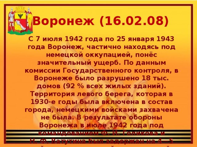 Воронеж (16.02.08) С 7 июля 1942 года по 25 января 1943 года Воронеж, частично находясь под немецкой оккупацией, понёс значительный ущерб. По данным комиссии Государственного контроля, в Воронеже было разрушено 18 тыс. домов (92 % всех жилых зданий). Территория левого берега, которая в 1930-е годы была включена в состав города, немецкими войсками захвачена не была. В результате обороны Воронежа в июле 1942 года под командованием Ф. И. Голикова и Н. Ф. Ватутина был задержан на 4—5 дней прорыв немецкой группы армий к Сталинграду для окружения Юго-Западного фронта на Среднем Дону