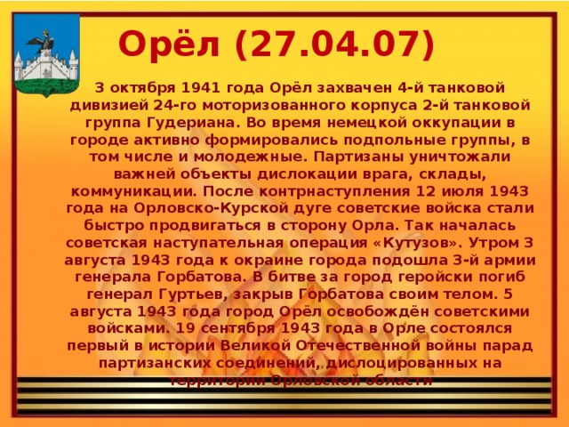 Орёл (27.04.07) 3 октября 1941 года Орёл захвачен 4-й танковой дивизией 24-го моторизованного корпуса 2-й танковой группа Гудериана. Во время немецкой оккупации в городе активно формировались подпольные группы, в том числе и молодежные. Партизаны уничтожали важней объекты дислокации врага, склады, коммуникации. После контрнаступления 12 июля 1943 года на Орловско-Курской дуге советские войска стали быстро продвигаться в сторону Орла. Так началась советская наступательная операция «Кутузов». Утром 3 августа 1943 года к окраине города подошла 3-й армии генерала Горбатова. В битве за город геройски погиб генерал Гуртьев, закрыв Горбатова своим телом. 5 августа 1943 года город Орёл освобождён советскими войсками. 19 сентября 1943 года в Орле состоялся первый в истории Великой Отечественной войны парад партизанских соединений, дислоцированных на территории Орловской области