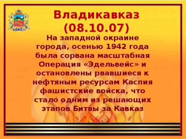 Владикавказ (08.10.07) На западной окраине города, осенью 1942 года была сорвана масштабная Операция «Эдельвейс» и остановлены рвавшиеся к нефтяным ресурсам Каспия фашистские войска, что стало одним из решающих этапов Битвы за Кавказ