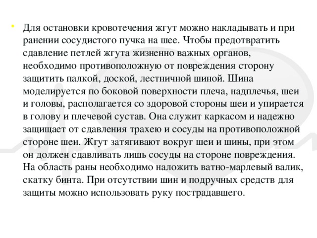 Для остановки кровотечения жгут можно накладывать и при ранении сосудистого пучка на шее. Чтобы предотвратить сдавление петлей жгута жизненно важных органов, необходимо противоположную от повреждения сторону защитить палкой, доской, лестничной шиной. Шина моделируется по боковой поверхности плеча, надплечья, шеи и головы, располагается со здоровой стороны шеи и упирается в голову и плечевой сустав. Она служит каркасом и надежно защищает от сдавления трахею и сосуды на противоположной стороне шеи. Жгут затягивают вокруг шеи и шины, при этом он должен сдавливать лишь сосуды на стороне повреждения. На область раны необходимо наложить ватно-марлевый валик, скатку бинта. При отсутствии шин и подручных средств для защиты можно использовать руку пострадавшего.