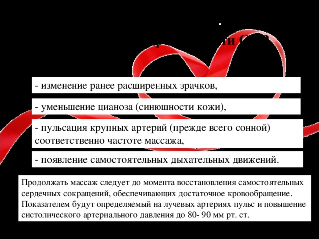 Признак и эффективности СЛР - изменение ранее расширенных зрачков,  - уменьшение цианоза (синюшности кожи),  - пульсация крупных артерий (прежде всего сонной) соответственно частоте массажа,  - появление самостоятельных дыхательных движений.  Продолжать массаж следует до момента восстановления самостоятельных сердечных сокращений, обеспечивающих достаточное кровообращение. Показателем будут определяемый на лучевых артериях пульс и повышение систолического артериального давления до 80- 90 мм рт. ст.