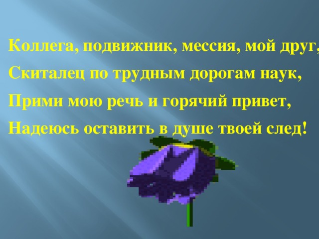 Коллега, подвижник, мессия, мой друг, Скиталец по трудным дорогам наук, Прими мою речь и горячий привет, Надеюсь оставить в душе твоей след!